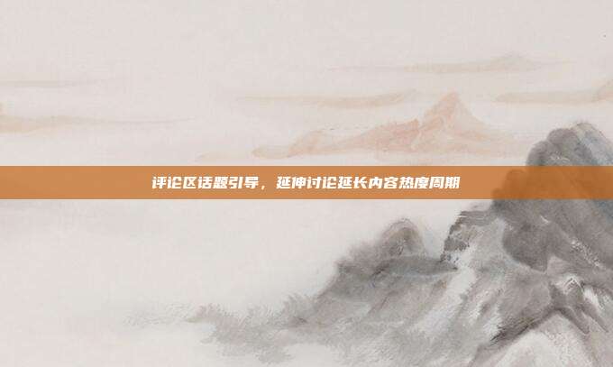 评论区话题引导,延伸讨论延长内容热度周期