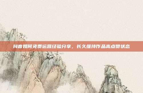 抖音如何免费运营经验分享，长久维持作品高点赞状态