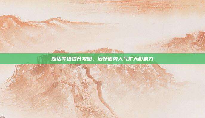 超话等级提升攻略，活跃圈内人气扩大影响力
