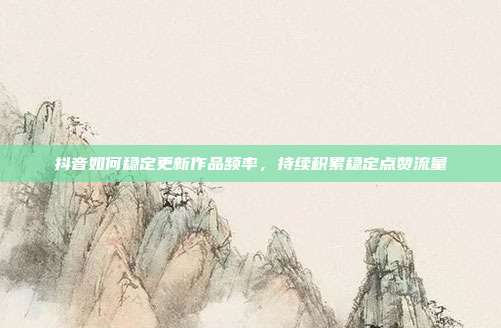 抖音如何稳定更新作品频率,持续积累稳定点赞流量