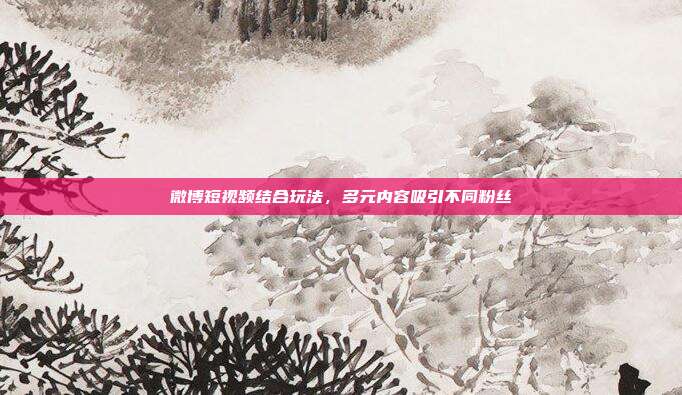 微博短视频结合玩法,多元内容吸引不同粉丝