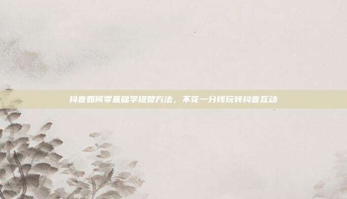 抖音如何零基础学提赞方法，不花一分钱玩转抖音互动