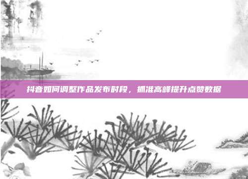 抖音如何调整作品发布时段，抓准高峰提升点赞数据