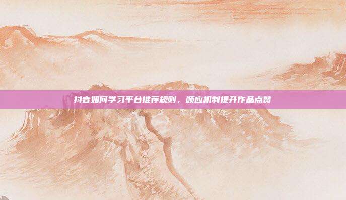 抖音如何学习平台推荐规则，顺应机制提升作品点赞
