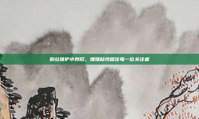 粉丝维护小妙招，增强粘性留住每一位关注者