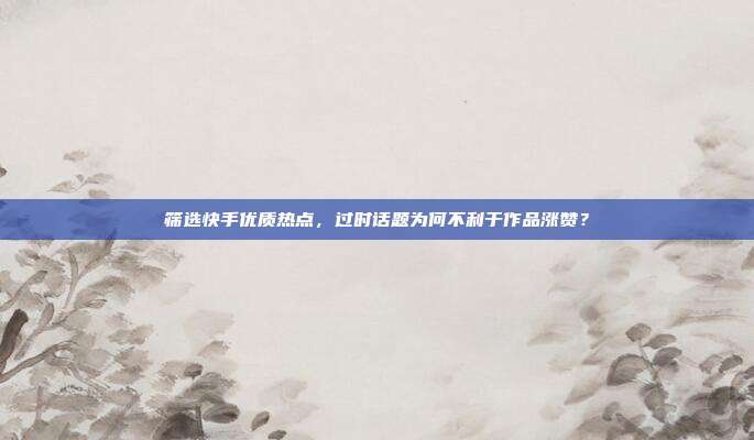 筛选快手优质热点,过时话题为何不利于作品涨赞?