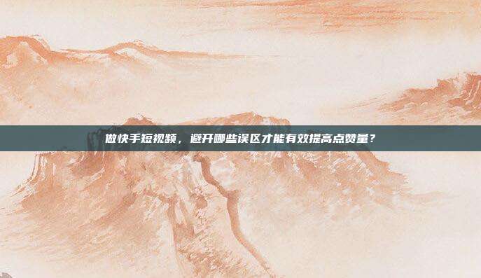 做快手短视频，避开哪些误区才能有效提高点赞量？