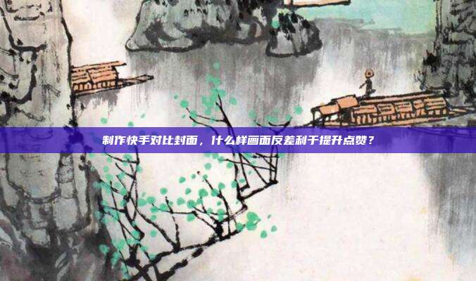 制作快手对比封面，什么样画面反差利于提升点赞？