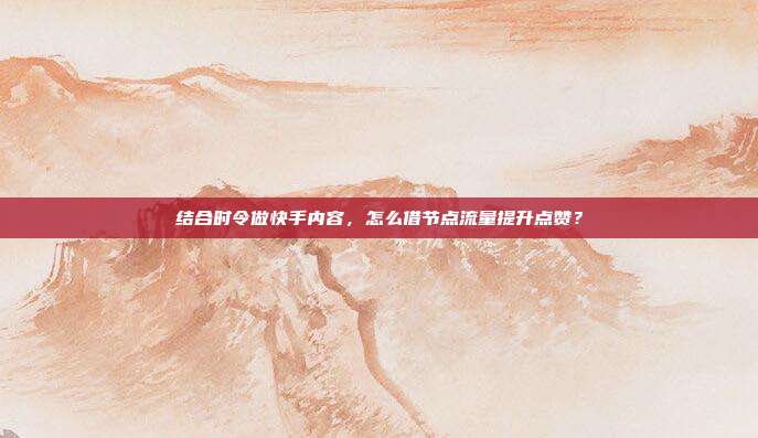 结合时令做快手内容，怎么借节点流量提升点赞？