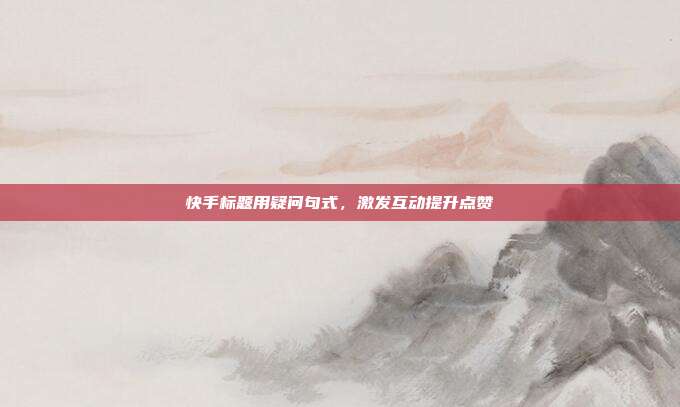 快手标题用疑问句式，激发互动提升点赞