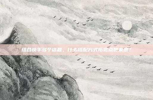 组合快手多个话题，什么搭配方式拓宽点赞来源？