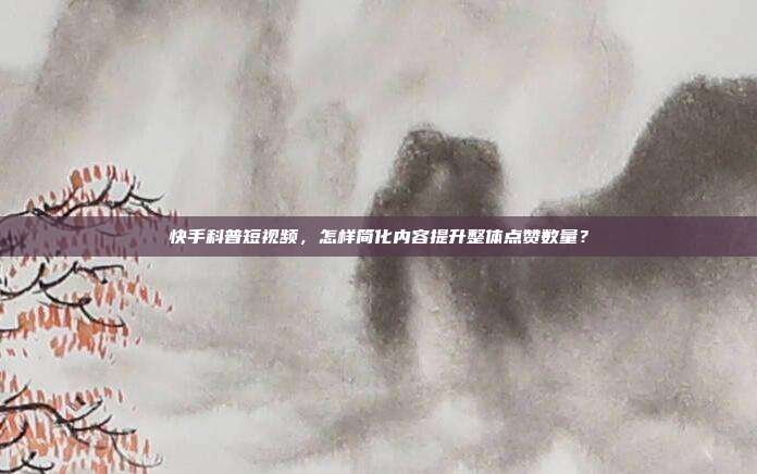 快手科普短视频，怎样简化内容提升整体点赞数量？
