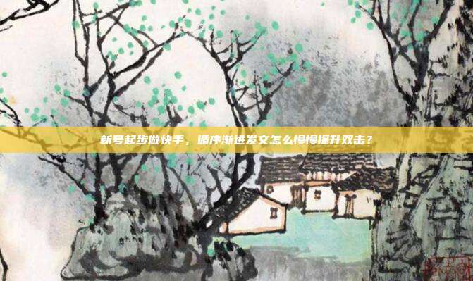 新号起步做快手，循序渐进发文怎么慢慢提升双击？