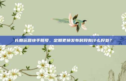长期运营快手账号，定期更换发布时段有什么好处？