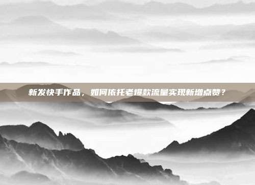 新发快手作品,如何依托老爆款流量实现新增点赞?