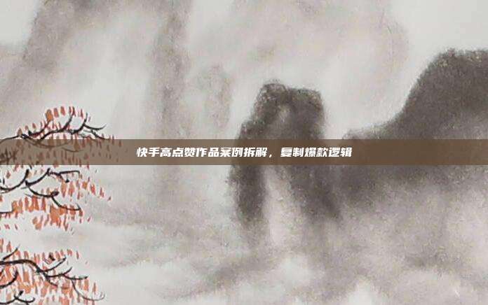 快手高点赞作品案例拆解，复制爆款逻辑