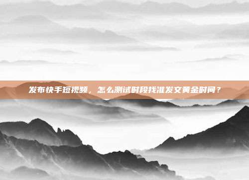 发布快手短视频，怎么测试时段找准发文黄金时间？