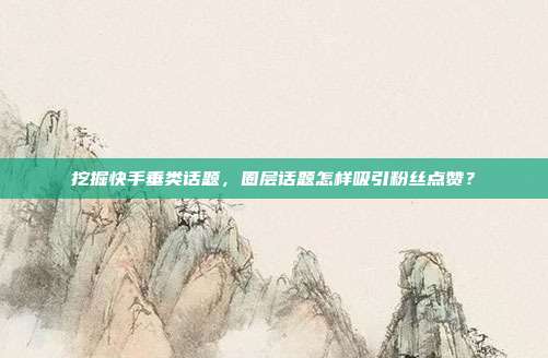 挖掘快手垂类话题，圈层话题怎样吸引粉丝点赞？