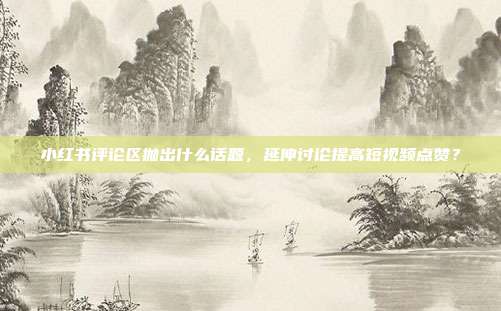 小红书评论区抛出什么话题，延伸讨论提高短视频点赞？