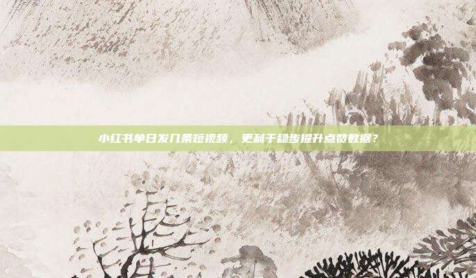 小红书单日发几条短视频,更利于稳步提升点赞数据?