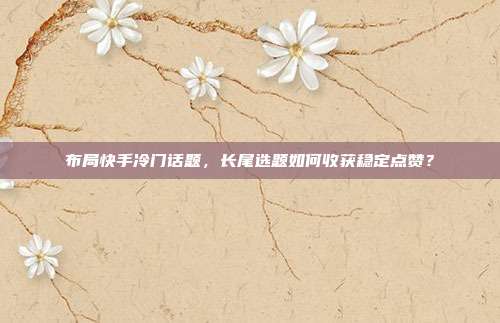 布局快手冷门话题,长尾选题如何收获稳定点赞?
