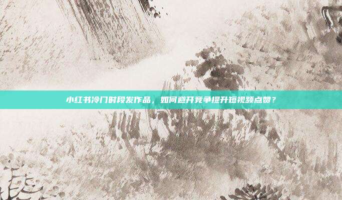 小红书冷门时段发作品，如何避开竞争提升短视频点赞？