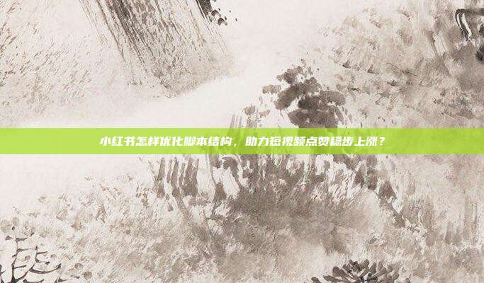 小红书怎样优化脚本结构,助力短视频点赞稳步上涨?