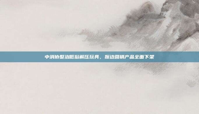 中消协整治低俗解压玩具，擦边营销产品全面下架