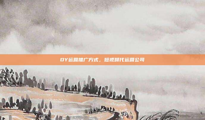 DY运营推广方式，短视频代运营公司