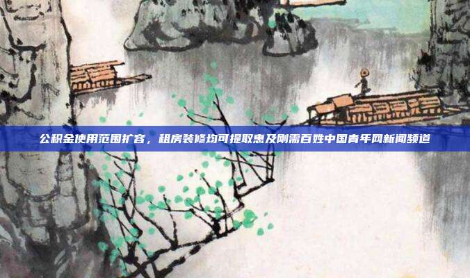 公积金使用范围扩容，租房装修均可提取惠及刚需百姓中国青年网新闻频道