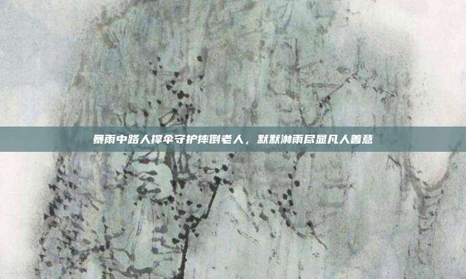 暴雨中路人撑伞守护摔倒老人,默默淋雨尽显凡人善意