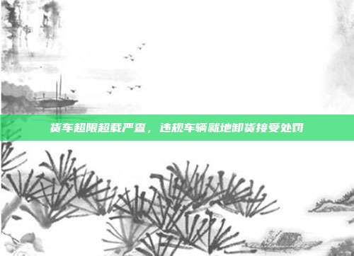 货车超限超载严查,违规车辆就地卸货接受处罚