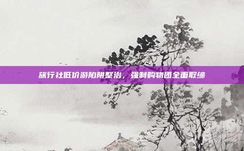 旅行社低价游陷阱整治，强制购物团全面取缔