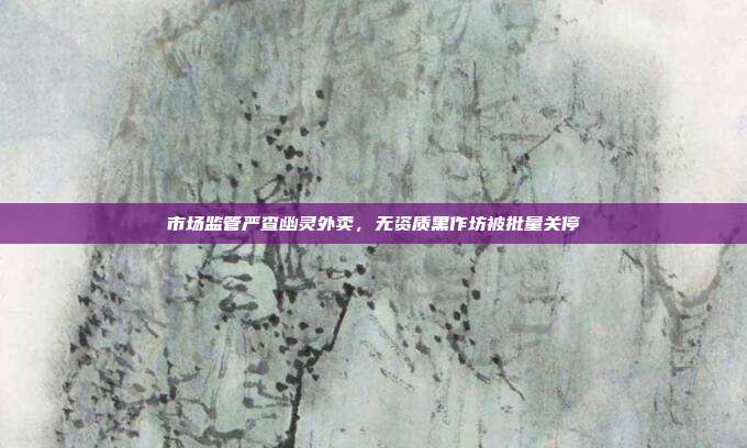 市场监管严查幽灵外卖，无资质黑作坊被批量关停