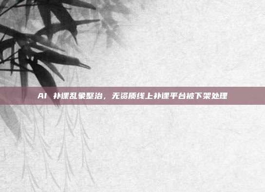 AI 补课乱象整治，无资质线上补课平台被下架处理