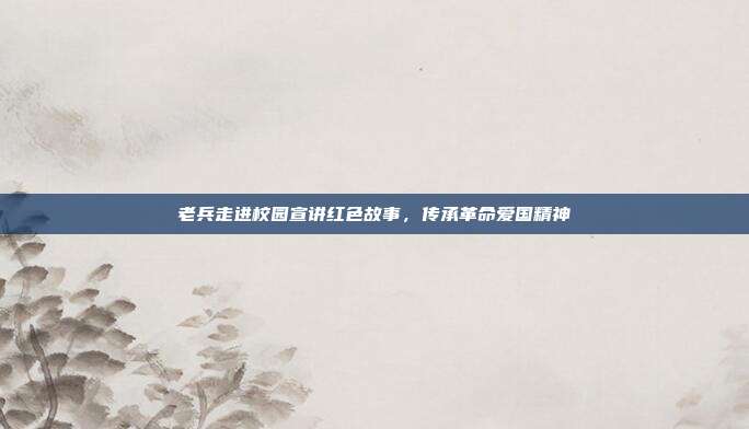 老兵走进校园宣讲红色故事，传承革命爱国精神