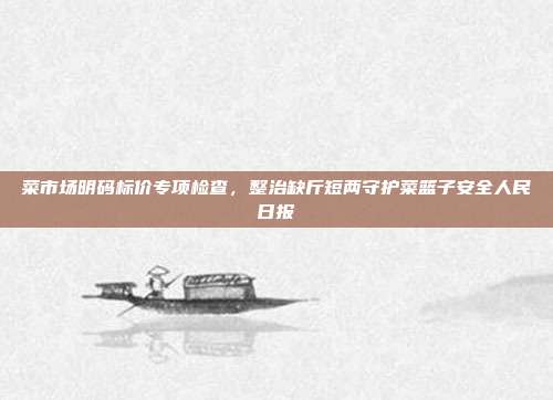 菜市场明码标价专项检查，整治缺斤短两守护菜篮子安全人民日报