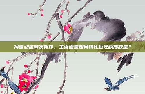 抖音动态转发新作，主页流量如何转化短视频播放量？