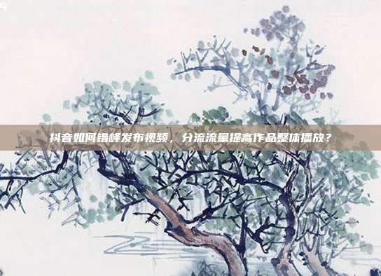 抖音如何错峰发布视频，分流流量提高作品整体播放？