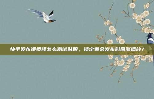 快手发布短视频怎么测试时段，锁定黄金发布时间涨播放？