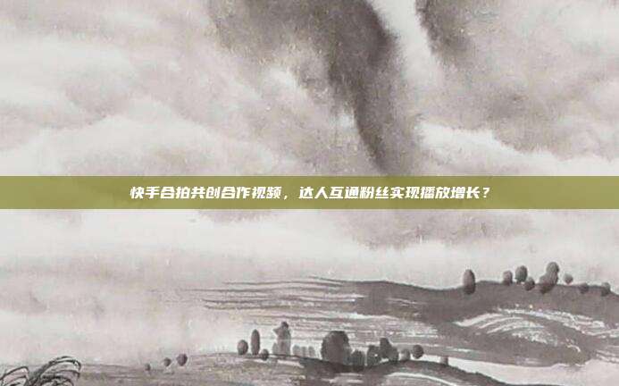 快手合拍共创合作视频，达人互通粉丝实现播放增长？