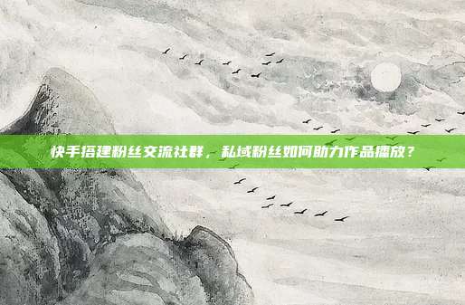 快手搭建粉丝交流社群，私域粉丝如何助力作品播放？