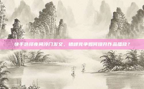 快手选择夜间冷门发文，错峰竞争如何提升作品播放？
