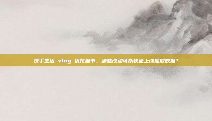 快手生活 vlog 优化细节，哪些改动可以快速上涨播放数据？