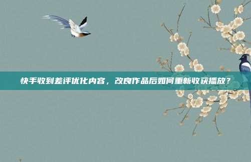 快手收到差评优化内容，改良作品后如何重新收获播放？
