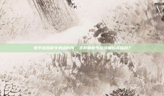 快手结合时令热点创作，怎样借助节点流量拉高播放？