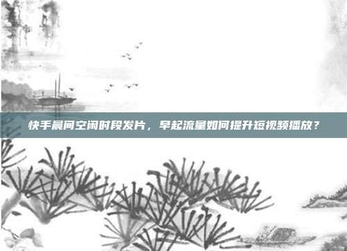 快手晨间空闲时段发片,早起流量如何提升短视频播放?