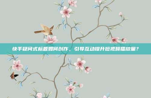 快手疑问式标题如何创作，引导互动提升短视频播放量？