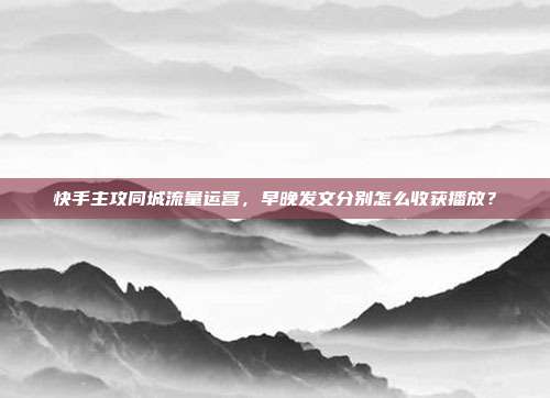 快手主攻同城流量运营，早晚发文分别怎么收获播放？