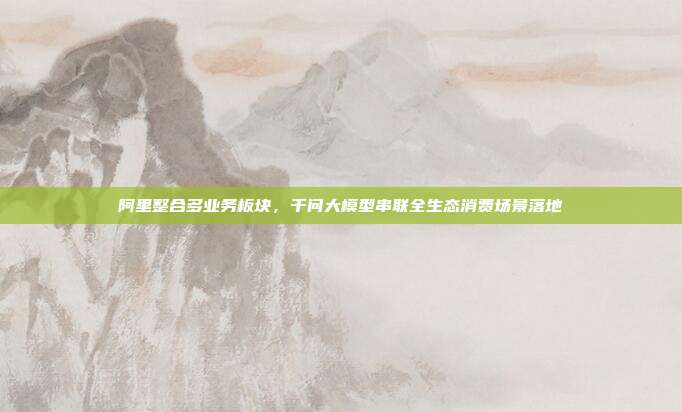 阿里整合多业务板块,千问大模型串联全生态消费场景落地